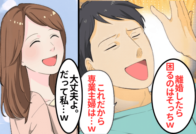専業主婦を見下す夫が「離婚したら困るのはそっちだろ？（笑）」というので【私の正体】を明かした結果…